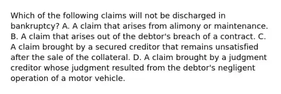 Which of the following claims will not be discharged in bankruptcy? A. A claim that arises from alimony or maintenance. B. A claim that arises out of the debtor's breach of a contract. C. A claim brought by a secured creditor that remains unsatisfied after the sale of the collateral. D. A claim brought by a judgment creditor whose judgment resulted from the debtor's negligent operation of a motor vehicle.