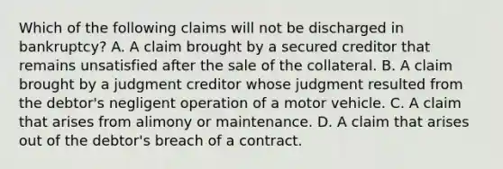 Which of the following claims will not be discharged in bankruptcy? A. A claim brought by a secured creditor that remains unsatisfied after the sale of the collateral. B. A claim brought by a judgment creditor whose judgment resulted from the debtor's negligent operation of a motor vehicle. C. A claim that arises from alimony or maintenance. D. A claim that arises out of the debtor's breach of a contract.