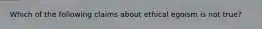 Which of the following claims about ethical egoism is not true?