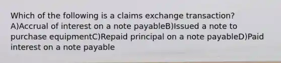 Which of the following is a claims exchange transaction? A)Accrual of interest on a note payableB)Issued a note to purchase equipmentC)Repaid principal on a note payableD)Paid interest on a note payable