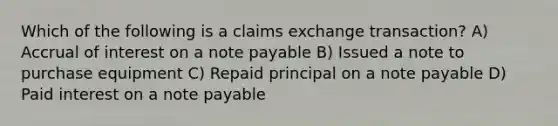 Which of the following is a claims exchange transaction? A) Accrual of interest on a note payable B) Issued a note to purchase equipment C) Repaid principal on a note payable D) Paid interest on a note payable