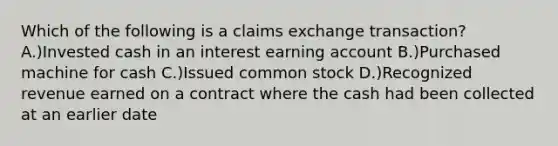 Which of the following is a claims exchange transaction? A.)Invested cash in an interest earning account B.)Purchased machine for cash C.)Issued common stock D.)Recognized revenue earned on a contract where the cash had been collected at an earlier date