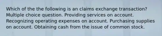 Which of the the following is an claims exchange transaction? Multiple choice question. Providing services on account. Recognizing operating expenses on account. Purchasing supplies on account. Obtaining cash from the issue of common stock.