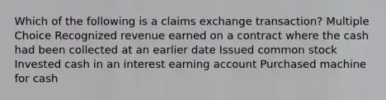 Which of the following is a claims exchange transaction? Multiple Choice Recognized revenue earned on a contract where the cash had been collected at an earlier date Issued common stock Invested cash in an interest earning account Purchased machine for cash