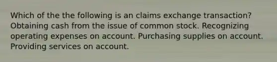 Which of the the following is an claims exchange transaction? Obtaining cash from the issue of common stock. Recognizing operating expenses on account. Purchasing supplies on account. Providing services on account.