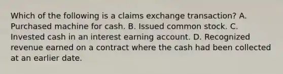 Which of the following is a claims exchange transaction? A. Purchased machine for cash. B. Issued common stock. C. Invested cash in an interest earning account. D. Recognized revenue earned on a contract where the cash had been collected at an earlier date.