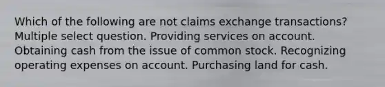 Which of the following are not claims exchange transactions? Multiple select question. Providing services on account. Obtaining cash from the issue of common stock. Recognizing operating expenses on account. Purchasing land for cash.