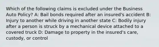 Which of the following claims is excluded under the Business Auto Policy? A: Bail bonds required after an insured's accident B: Injury to another while driving in another state C: Bodily injury after a person is struck by a mechanical device attached to a covered truck D: Damage to property in the insured's care, custody, or control