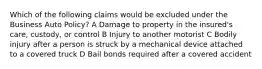 Which of the following claims would be excluded under the Business Auto Policy? A Damage to property in the insured's care, custody, or control B Injury to another motorist C Bodily injury after a person is struck by a mechanical device attached to a covered truck D Bail bonds required after a covered accident