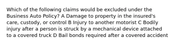 Which of the following claims would be excluded under the Business Auto Policy? A Damage to property in the insured's care, custody, or control B Injury to another motorist C Bodily injury after a person is struck by a mechanical device attached to a covered truck D Bail bonds required after a covered accident