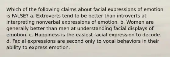 Which of the following claims about facial expressions of emotion is FALSE? a. Extroverts tend to be better than introverts at interpreting nonverbal expressions of emotion. b. Women are generally better than men at understanding facial displays of emotion. c. Happiness is the easiest facial expression to decode. d. Facial expressions are second only to vocal behaviors in their ability to express emotion.