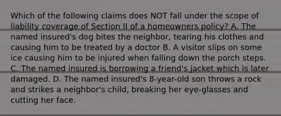 Which of the following claims does NOT fall under the scope of liability coverage of Section II of a homeowners policy? A. The named insured's dog bites the neighbor, tearing his clothes and causing him to be treated by a doctor B. A visitor slips on some ice causing him to be injured when falling down the porch steps. C. The named insured is borrowing a friend's jacket which is later damaged. D. The named insured's 8-year-old son throws a rock and strikes a neighbor's child, breaking her eye-glasses and cutting her face.