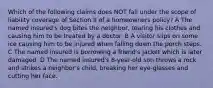 Which of the following claims does NOT fall under the scope of liability coverage of Section II of a homeowners policy? A The named insured's dog bites the neighbor, tearing his clothes and causing him to be treated by a doctor. B A visitor slips on some ice causing him to be injured when falling down the porch steps. C The named insured is borrowing a friend's jacket which is later damaged. D The named insured's 8-year-old son throws a rock and strikes a neighbor's child, breaking her eye-glasses and cutting her face.