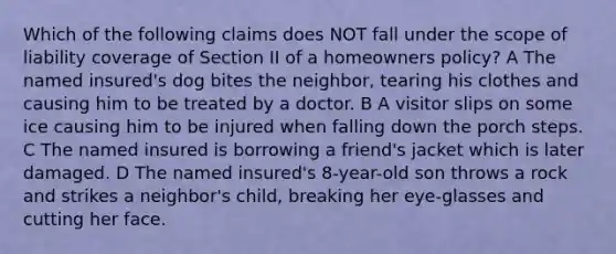 Which of the following claims does NOT fall under the scope of liability coverage of Section II of a homeowners policy? A The named insured's dog bites the neighbor, tearing his clothes and causing him to be treated by a doctor. B A visitor slips on some ice causing him to be injured when falling down the porch steps. C The named insured is borrowing a friend's jacket which is later damaged. D The named insured's 8-year-old son throws a rock and strikes a neighbor's child, breaking her eye-glasses and cutting her face.