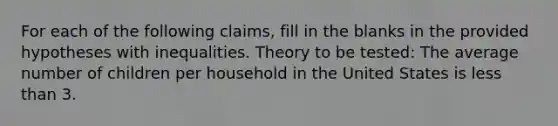 For each of the following claims, fill in the blanks in the provided hypotheses with inequalities. Theory to be tested: The average number of children per household in the United States is <a href='https://www.questionai.com/knowledge/k7BtlYpAMX-less-than' class='anchor-knowledge'>less than</a> 3.