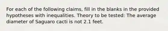 For each of the following claims, fill in the blanks in the provided hypotheses with inequalities. Theory to be tested: The average diameter of Saguaro cacti is not 2.1 feet.