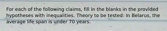 For each of the following claims, fill in the blanks in the provided hypotheses with inequalities. Theory to be tested: In Belarus, the average life span is under 70 years.