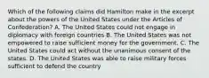 Which of the following claims did Hamilton make in the excerpt about the powers of the United States under the Articles of Confederation? A. The United States could not engage in diplomacy with foreign countries B. The United States was not empowered to raise sufficient money for the government. C. The United States could act without the unanimous consent of the states. D. The United States was able to raise military forces sufficient to defend the country