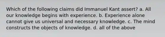 Which of the following claims did Immanuel Kant assert? a. All our knowledge begins with experience. b. Experience alone cannot give us universal and necessary knowledge. c. The mind constructs the objects of knowledge. d. all of the above