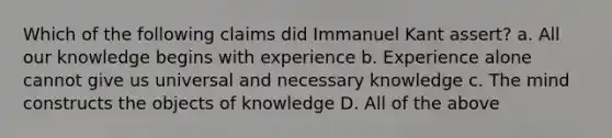 Which of the following claims did Immanuel Kant assert? a. All our knowledge begins with experience b. Experience alone cannot give us universal and necessary knowledge c. The mind constructs the objects of knowledge D. All of the above