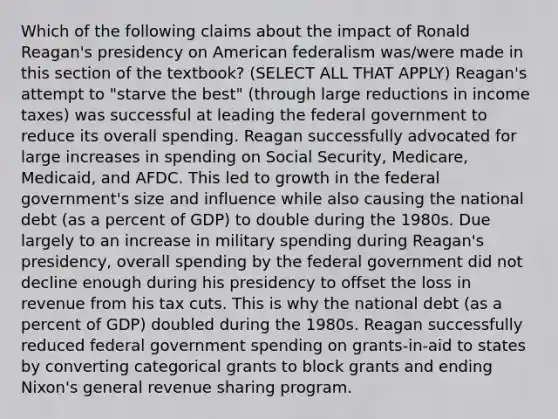 Which of the following claims about the impact of Ronald Reagan's presidency on American federalism was/were made in this section of the textbook? (SELECT ALL THAT APPLY) Reagan's attempt to "starve the best" (through large reductions in income taxes) was successful at leading the federal government to reduce its overall spending. Reagan successfully advocated for large increases in spending on Social Security, Medicare, Medicaid, and AFDC. This led to growth in the federal government's size and influence while also causing the national debt (as a percent of GDP) to double during the 1980s. Due largely to an increase in military spending during Reagan's presidency, overall spending by the federal government did not decline enough during his presidency to offset the loss in revenue from his tax cuts. This is why the national debt (as a percent of GDP) doubled during the 1980s. Reagan successfully reduced federal government spending on grants-in-aid to states by converting categorical grants to block grants and ending Nixon's general revenue sharing program.