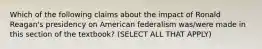 Which of the following claims about the impact of Ronald Reagan's presidency on American federalism was/were made in this section of the textbook? (SELECT ALL THAT APPLY)