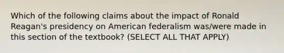 Which of the following claims about the impact of Ronald Reagan's presidency on American federalism was/were made in this section of the textbook? (SELECT ALL THAT APPLY)