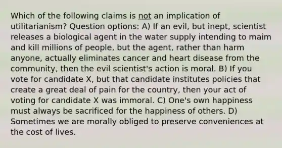 Which of the following claims is not an implication of utilitarianism? Question options: A) If an evil, but inept, scientist releases a biological agent in the water supply intending to maim and kill millions of people, but the agent, rather than harm anyone, actually eliminates cancer and heart disease from the community, then the evil scientist's action is moral. B) If you vote for candidate X, but that candidate institutes policies that create a great deal of pain for the country, then your act of voting for candidate X was immoral. C) One's own happiness must always be sacrificed for the happiness of others. D) Sometimes we are morally obliged to preserve conveniences at the cost of lives.