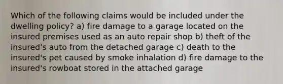 Which of the following claims would be included under the dwelling policy? a) fire damage to a garage located on the insured premises used as an auto repair shop b) theft of the insured's auto from the detached garage c) death to the insured's pet caused by smoke inhalation d) fire damage to the insured's rowboat stored in the attached garage