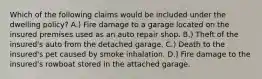 Which of the following claims would be included under the dwelling policy? A.) Fire damage to a garage located on the insured premises used as an auto repair shop. B.) Theft of the insured's auto from the detached garage. C.) Death to the insured's pet caused by smoke inhalation. D.) Fire damage to the insured's rowboat stored in the attached garage.