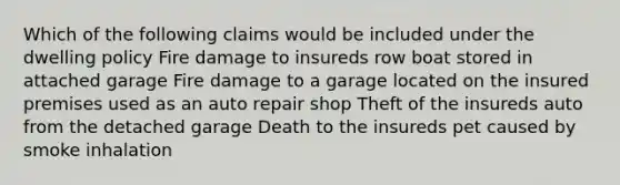 Which of the following claims would be included under the dwelling policy Fire damage to insureds row boat stored in attached garage Fire damage to a garage located on the insured premises used as an auto repair shop Theft of the insureds auto from the detached garage Death to the insureds pet caused by smoke inhalation