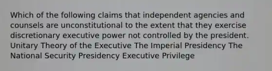 Which of the following claims that independent agencies and counsels are unconstitutional to the extent that they exercise discretionary executive power not controlled by the president. Unitary Theory of the Executive The Imperial Presidency The National Security Presidency Executive Privilege