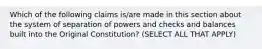 Which of the following claims is/are made in this section about the system of separation of powers and checks and balances built into the Original Constitution? (SELECT ALL THAT APPLY)