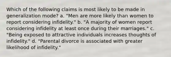 Which of the following claims is most likely to be made in generalization mode? a. "Men are more likely than women to report considering infidelity." b. "A majority of women report considering infidelity at least once during their marriages." c. "Being exposed to attractive individuals increases thoughts of infidelity." d. "Parental divorce is associated with greater likelihood of infidelity."