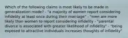 Which of the following claims is most likely to be made in generalization mode? - "a majority of women report considering infidelity at least once during their marriage" - "men are more likely than women to report considering infidelity - "parental divorce is associated with greater likelihood of infidelity" - "being exposed to attractive individuals increases thoughts of infidelity"