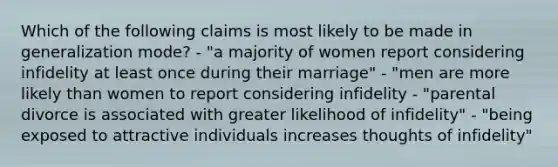 Which of the following claims is most likely to be made in generalization mode? - "a majority of women report considering infidelity at least once during their marriage" - "men are more likely than women to report considering infidelity - "parental divorce is associated with greater likelihood of infidelity" - "being exposed to attractive individuals increases thoughts of infidelity"