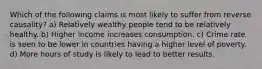 Which of the following claims is most likely to suffer from reverse​ causality? a) Relatively wealthy people tend to be relatively healthy. b) Higher income increases consumption. c) Crime rate is seen to be lower in countries having a higher level of poverty. d) More hours of study is likely to lead to better results.