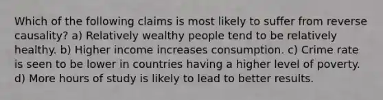 Which of the following claims is most likely to suffer from reverse​ causality? a) Relatively wealthy people tend to be relatively healthy. b) Higher income increases consumption. c) Crime rate is seen to be lower in countries having a higher level of poverty. d) More hours of study is likely to lead to better results.