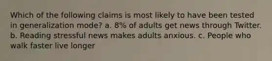 Which of the following claims is most likely to have been tested in generalization mode? a. 8% of adults get news through Twitter. b. Reading stressful news makes adults anxious. c. People who walk faster live longer