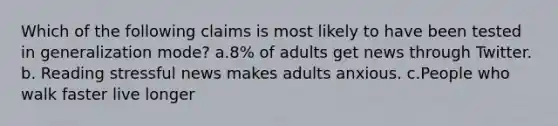 Which of the following claims is most likely to have been tested in generalization mode? a.8% of adults get news through Twitter. b. Reading stressful news makes adults anxious. c.People who walk faster live longer