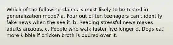 Which of the following claims is most likely to be tested in generalization mode? a. Four out of ten teenagers can't identify fake news when the see it. b. Reading stressful news makes adults anxious. c. People who walk faster live longer d. Dogs eat more kibble if chicken broth is poured over it.