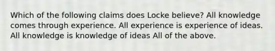 Which of the following claims does Locke believe? All knowledge comes through experience. All experience is experience of ideas. All knowledge is knowledge of ideas All of the above.