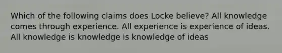 Which of the following claims does Locke believe? All knowledge comes through experience. All experience is experience of ideas. All knowledge is knowledge is knowledge of ideas