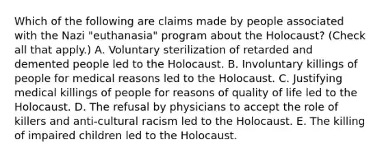 Which of the following are claims made by people associated with the Nazi "euthanasia" program about the Holocaust? (Check all that apply.) A. Voluntary sterilization of retarded and demented people led to the Holocaust. B. Involuntary killings of people for medical reasons led to the Holocaust. C. Justifying medical killings of people for reasons of quality of life led to the Holocaust. D. The refusal by physicians to accept the role of killers and anti-cultural racism led to the Holocaust. E. The killing of impaired children led to the Holocaust.