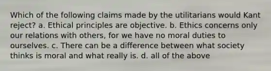 Which of the following claims made by the utilitarians would Kant reject? a. Ethical principles are objective. b. Ethics concerns only our relations with others, for we have no moral duties to ourselves. c. There can be a difference between what society thinks is moral and what really is. d. all of the above