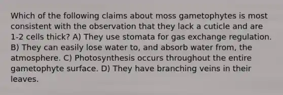 Which of the following claims about moss gametophytes is most consistent with the observation that they lack a cuticle and are 1-2 cells thick? A) They use stomata for <a href='https://www.questionai.com/knowledge/kU8LNOksTA-gas-exchange' class='anchor-knowledge'>gas exchange</a> regulation. B) They can easily lose water to, and absorb water from, the atmosphere. C) Photosynthesis occurs throughout the entire gametophyte surface. D) They have branching veins in their leaves.