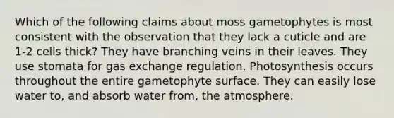 Which of the following claims about moss gametophytes is most consistent with the observation that they lack a cuticle and are 1-2 cells thick? They have branching veins in their leaves. They use stomata for gas exchange regulation. Photosynthesis occurs throughout the entire gametophyte surface. They can easily lose water to, and absorb water from, the atmosphere.