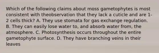 Which of the following claims about moss gametophytes is most consistent with theobservation that they lack a cuticle and are 1-2 cells thick? A. They use stomata for gas exchange regulation. B. They can easily lose water to, and absorb water from, the atmosphere. C. Photosynthesis occurs throughout the entire gametophyte surface. D. They have branching veins in their leaves