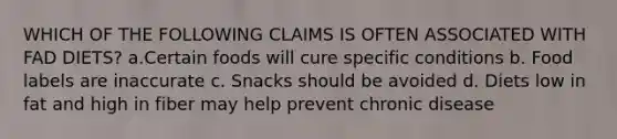 WHICH OF THE FOLLOWING CLAIMS IS OFTEN ASSOCIATED WITH FAD DIETS? a.Certain foods will cure specific conditions b. Food labels are inaccurate c. Snacks should be avoided d. Diets low in fat and high in fiber may help prevent chronic disease