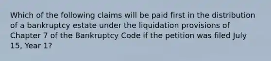 Which of the following claims will be paid first in the distribution of a bankruptcy estate under the liquidation provisions of Chapter 7 of the Bankruptcy Code if the petition was filed July 15, Year 1?